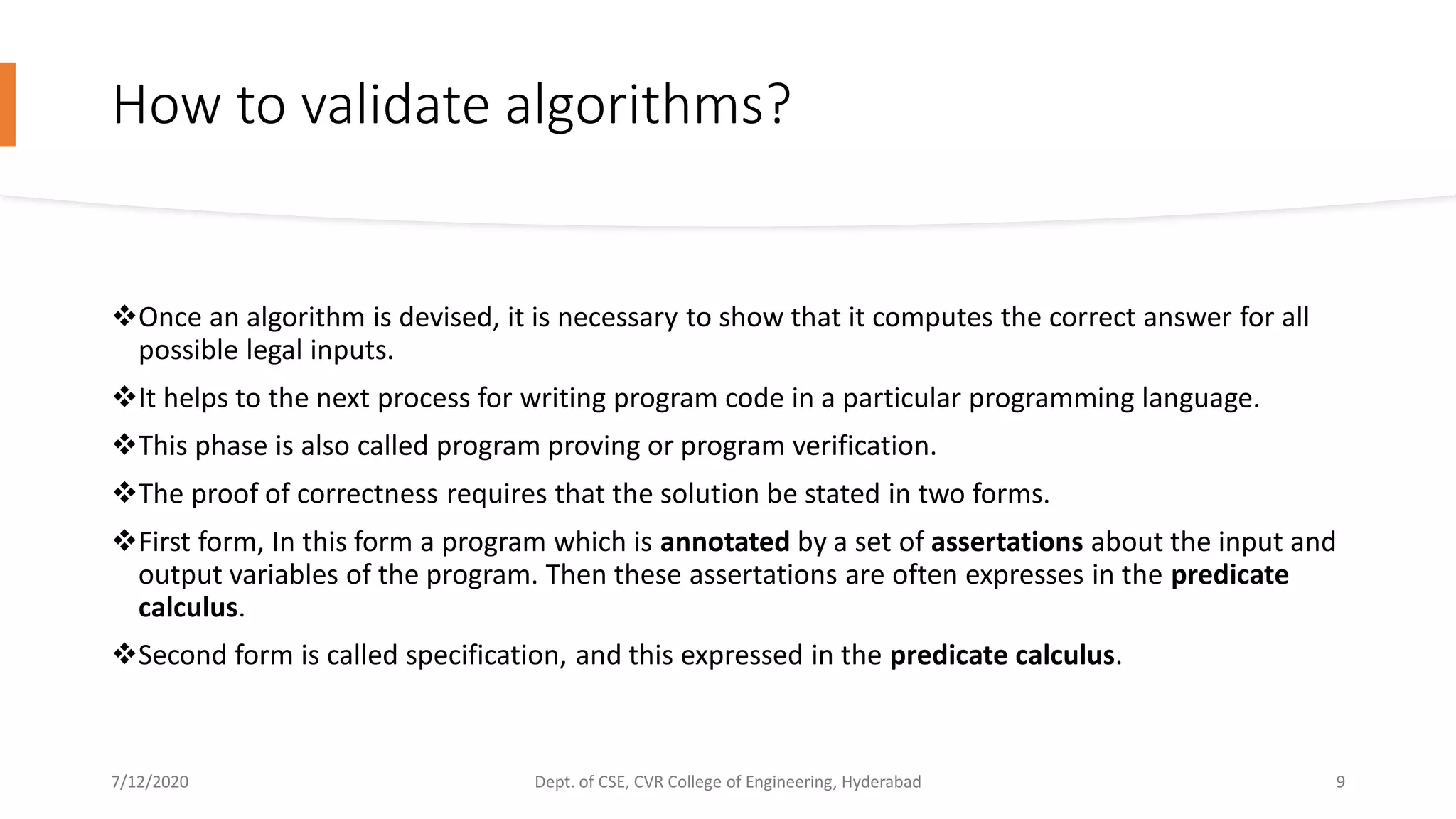 How to validate algorithms?
Once an algorithm is devised, it is necessary to show that it computes the correct answer for all
possible legal inputs.
It helps to the next process for writing program code in a particular programming language.
This phase is also called program proving or program verification.
The proof of correctness requires that the solution be stated in two forms.
First form, In this form a program which is annotated by a set of assertations about the input and
output variables of the program. Then these assertations are often expresses in the predicate
calculus.
Second form is called specification, and this expressed in the predicate calculus.
7/12/2020 Dept. of CSE, CVR College of Engineering, Hyderabad 9
 