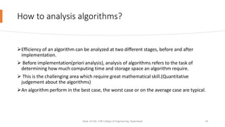 How to analysis algorithms?
Efficiency of an algorithm can be analyzed at two different stages, before and after
implementation.
 Before implementation(priori analysis), analysis of algorithms refers to the task of
determining how much computing time and storage space an algorithm require.
 This is the challenging area which require great mathematical skill.(Quantitative
judgement about the algorithms)
An algorithm perform in the best case, the worst case or on the average case are typical.
Dept. of CSE, CVR College of Engineering, Hyderabad 10
 