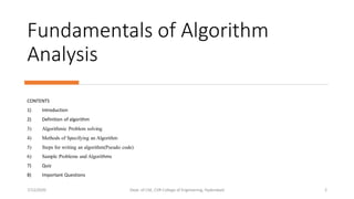 Fundamentals of Algorithm
Analysis
CONTENTS
1) Introduction
2) Definition of algorithm
3) Algorithmic Problem solving
4) Methods of Specifying an Algorithm
5) Steps for writing an algorithm(Pseudo code)
6) Sample Problems and Algorithms
7) Quiz
8) Important Questions
7/12/2020 Dept. of CSE, CVR College of Engineering, Hyderabad 2
 