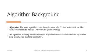 Algorithm Background
•Algorithm: The word algorithm came from the name of a Persian mathematician Abu
Jafar Mohammed Ibn Musa Al Khowarizmi (ninth century).
•An algorithm is simply s set of rules used to perform some calculations either by hand or
more usually on a machine (computer).
7/12/2020 Dept. of CSE, CVR College of Engineering, Hyderabad 3
 