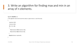 3. Write an algorithm for finding max and min in an
array of n elements.
Algorithm MaxMin(A, n)
// This algorithm return the max and min values in a given array A, n- size of the array.
{
maximum:=A[1];
minimum:=A[1];
for i:=2 to n do
{
if A[i]<maximum then maximum:=A[i];
if A[i]>minimum then minimum:=A[i];
}
return([minimum, maximum]);
}
7/12/2020 Dept. of CSE, CVR College of Engineering, Hyderabad 30
 