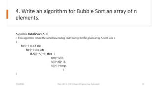 4. Write an algorithm for Bubble Sort an array of n
elements.
Algorithm BubbleSort(A, n)
// This algorithm return the sorted(ascending order) array for the given array A with size n
{
for i=1 to n-1 do{
for j=1 to n-i do
if A[j]>A[j+1] then {
temp=A[j];
A[j]=A[j+1];
A[j+1]=temp;
}
}
7/12/2020 Dept. of CSE, CVR College of Engineering, Hyderabad 31
 