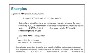 Examples
Algorithm NEC (float x, float y, float z)
{
Return (X + Y+Y*Z + (X + Y+Z)) /(X+ Y) + 4.0;
}
In the above algorithm, there are no instance characteristics and the space
needed by X, Y, Z is independent of instance characteristics, therefore we can
write, S(XYZ) =3+0=3 One space each for X, Y and Z
Space complexity is O(1).
Algorithm ADD ( float [], intn)
{
sum := 0.0; for i:=1 to n do
sum:=sum +X[i]; return sum;
}
Here, atleast n words since X must be large enough to hold the n elements to be summed.
Here the problem instances is characterized by n, the number of elements to be summed. So,
we can write, S(ADD) =3+n 3-one each for n, I and sum Where n- is for
 
