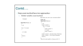 Contd….
Step count method have two approaches:
1. Global variable count method:
Example:
Algorithm Sum(a, n)
{
s:=0;
for i:=1 to n do
{
s:=s+a[i];
}
return s;
}
Algorithm sum with count statement added
count:=0;
Algorithm Sum(a,n)
{
s:=0;
count:=count+1;
for i:=1 to n do
{
count:=count +1;
s:=s+a[i];
count:=count+1;
}
count:=count+1; //for last time of for loop
count:=count+1; //for return statement
return s;
}
Thus the total number of steps are 2n+3
 