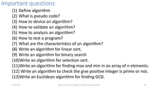 Important questions
(1) Define algorithm
(2) What is pseudo code?
(3) How to device an algorithm?
(4) How to validate an algorithm?
(5) How to analysis an algorithm?
(6) How to test a program?
(7) What are the characteristics of an algorithm?
(8) Write an algorithm for linear sort.
(9) Write an algorithm for binary search
(10)Write an algorithm for selection sort.
(11)Write an algorithm for finding max and min in an array of n elements.
(12) Write an algorithm to check the give positive integer is prime or not.
(13)Write an Euclidean algorithm for finding GCD.
7/12/2020 Dept. of CSE, CVR College of Engineering, Hyderabad 49
 
