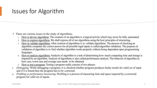 Issues for Algorithm
• There are various issues in the study of algorithms;
1. How to devise algorithms: The creation of an algorithm is a logical activity which may never be fully automated.
2. How to express algorithms: We shall express all of our algorithms using the best principlesof structuring.
3. How to validate algorithms:After creation of algorithms is to validate algorithms. The process of checking an
algorithm computes the correctanswer for all possible legal inputs is called algorithm validation. The purpose of
validation of algorithm is to find whether algorithm works properly without being dependent upon programming
languages.
4. How to analyze algorithms:Analysis of algorithm is a task of determining how much computing time and storage is
required by an algorithm.Analysis of algorithms is also calledperformance analysis.The behavior of algorithm in
best case, worst case and average caseneeds to be obtained.
5. How to test a program: Testing a program really consists of two phases:
i) Debugging: While debugging a program, it is checked whether program produces faulty results for valid set of input
and if it is found then the program has to be corrected.
ii) Profiling or performance measuring: Profiling is a process of measuring time and space required by a corrected
program for valid set of inputs.
7/12/2020 Dept. of CSE, CVR College of Engineering, Hyderabad 7
 