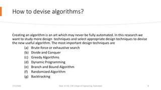 How to devise algorithms?
Creating an algorithm is an art which may never be fully automated. In this research we
want to study more design techniques and select appropriate design techniques to devise
the new useful algorithm. The most important design techniques are
(a) Brute-force or exhaustive search
(b) Divide and Conquer
(c) Greedy Algorithms
(d) Dynamic Programming
(e) Branch and Bound Algorithm
(f) Randomized Algorithm
(g) Backtracking
7/12/2020 Dept. of CSE, CVR College of Engineering, Hyderabad 8
 