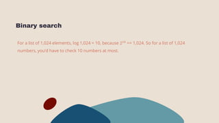Binary search
For a list of 1,024 elements, log 1,024 = 10, because 210
== 1,024. So for a list of 1,024
numbers, you’d have to check 10 numbers at most.
 