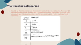 The traveling salesperson
● He adds up the total distance and then picks the path with the lowest distance. There are 120
permutations with 5 cities, so it will take 120 operations to solve the problem for 5 cities. For 6
cities, it will take 720 operations (there are 720 permutations). For 7 cities, it will take 5,040
operations!
 