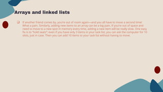 Arrays and linked lists
 If another friend comes by, you’re out of room again—and you all have to move a second time!
What a pain. Similarly, adding new items to an array can be a big pain. If you’re out of space and
need to move to a new spot in memory every time, adding a new item will be really slow. One easy
fix is to “hold seats”: even if you have only 3 items in your task list, you can ask the computer for 10
slots, just in case. Then you can add 10 items to your task list without having to move.
 