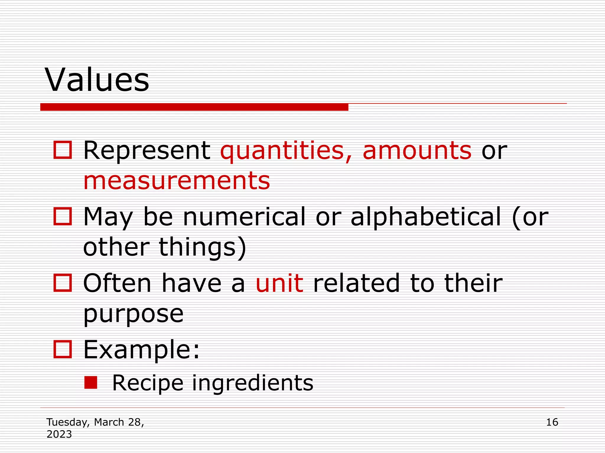 Tuesday, March 28,
2023
16
Values
 Represent quantities, amounts or
measurements
 May be numerical or alphabetical (or
other things)
 Often have a unit related to their
purpose
 Example:
 Recipe ingredients
 