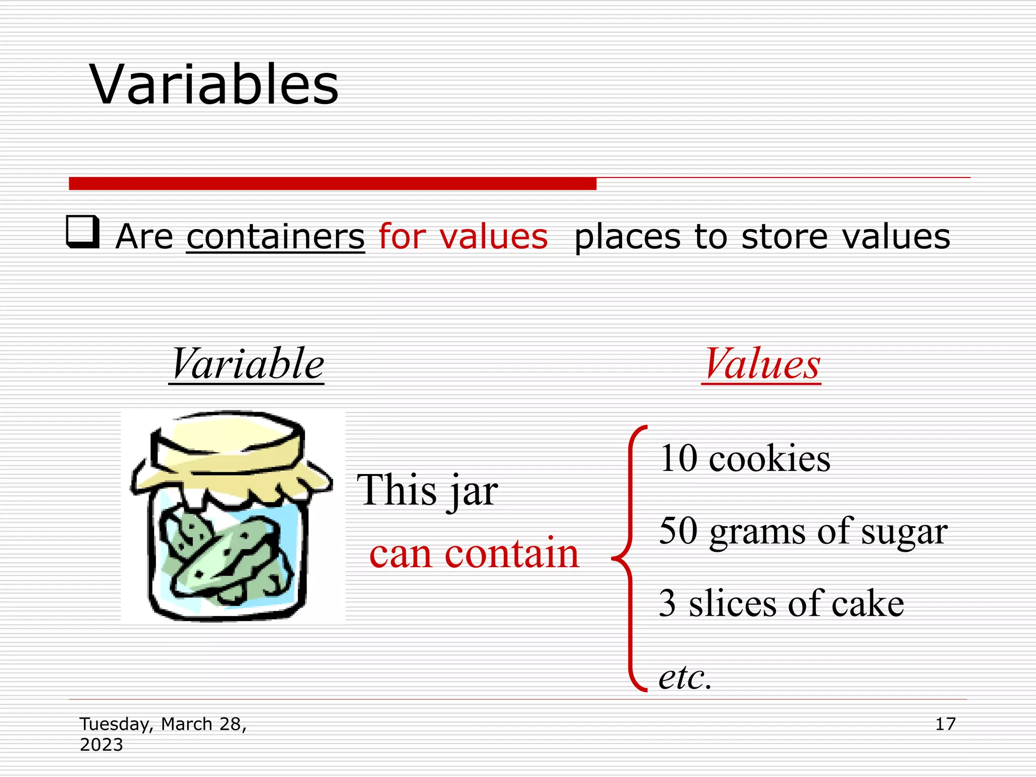Tuesday, March 28,
2023
17
Variables
This jar
can contain
10 cookies
50 grams of sugar
3 slices of cake
etc.
Values
Variable
 Are containers for values places to store values
 