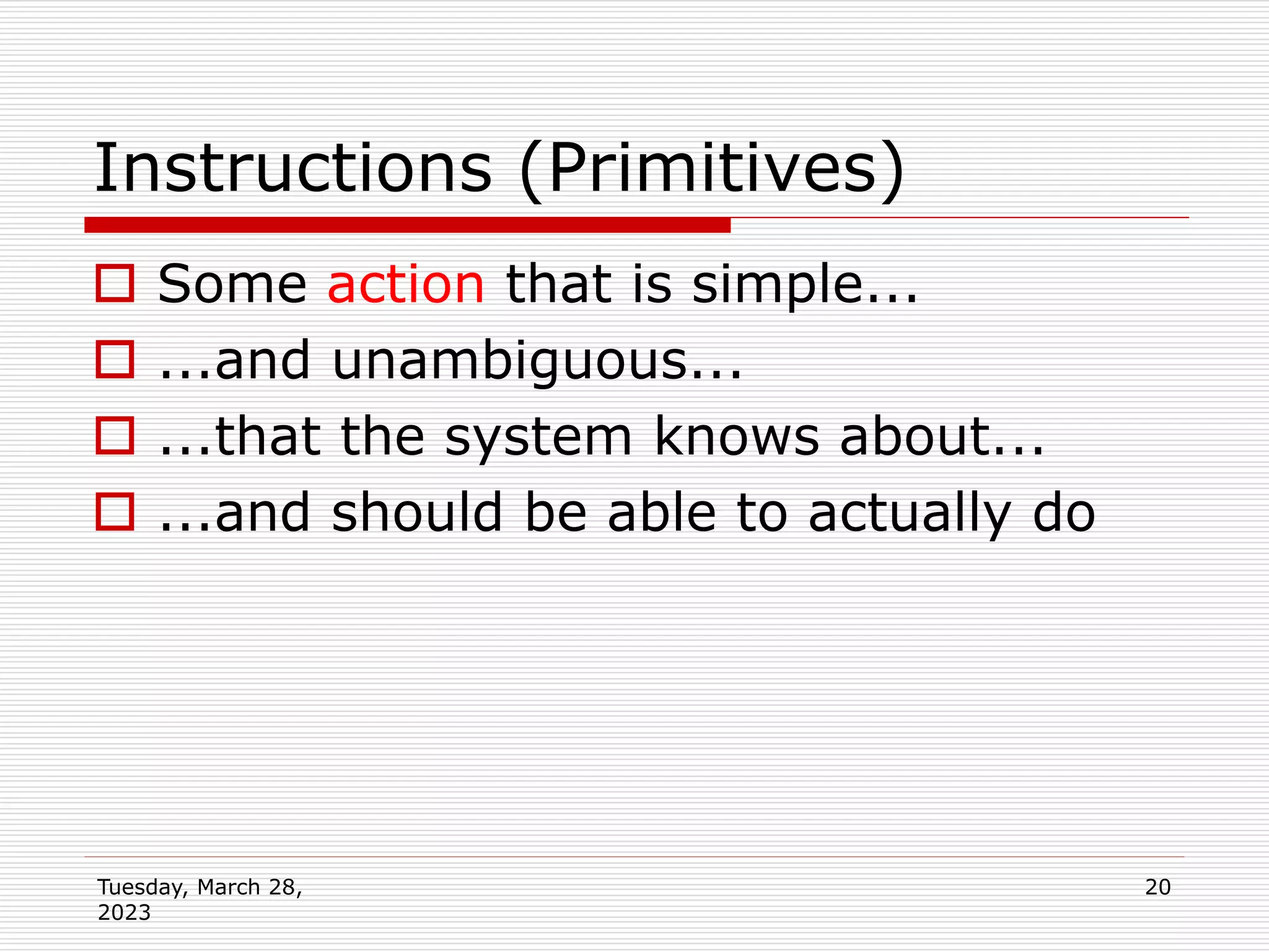 Tuesday, March 28,
2023
20
Instructions (Primitives)
 Some action that is simple...
 ...and unambiguous...
 ...that the system knows about...
 ...and should be able to actually do
 