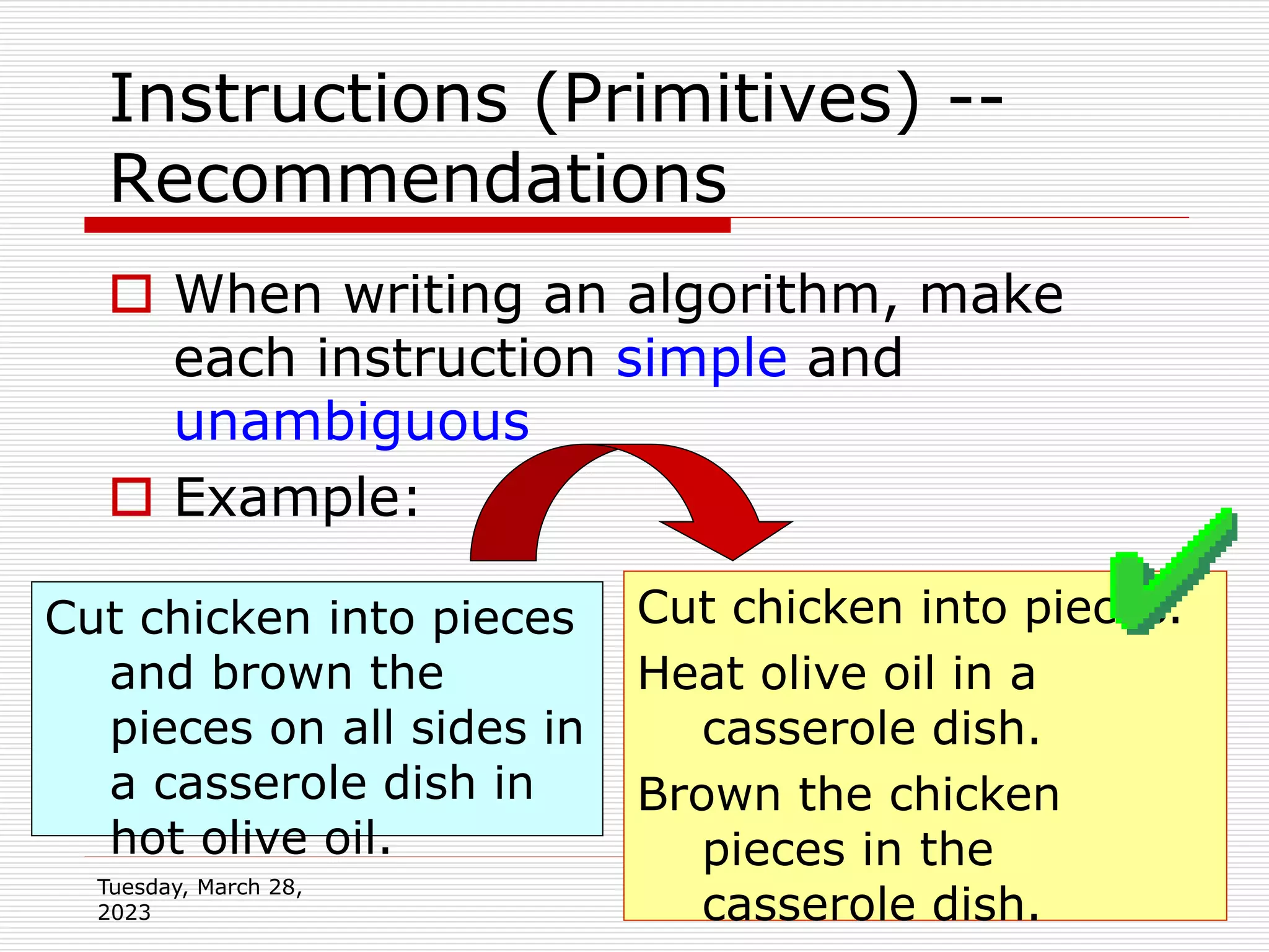 Tuesday, March 28,
2023
23
Instructions (Primitives) --
Recommendations
 When writing an algorithm, make
each instruction simple and
unambiguous
 Example:
Cut chicken into pieces
and brown the
pieces on all sides in
a casserole dish in
hot olive oil.
Cut chicken into pieces.
Heat olive oil in a
casserole dish.
Brown the chicken
pieces in the
casserole dish.
 