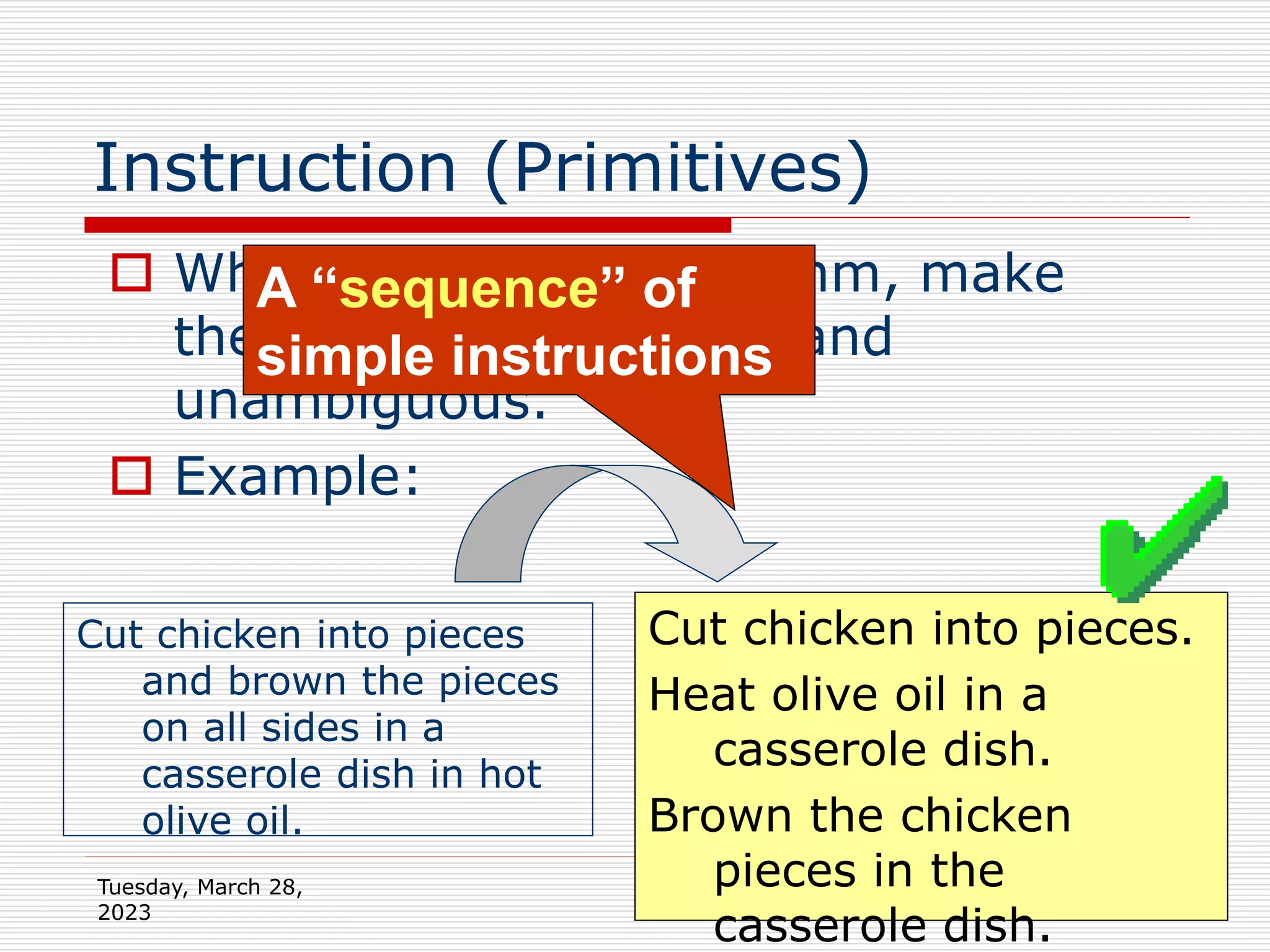 Tuesday, March 28,
2023
24
Instruction (Primitives)
 When writing an algorithm, make
the instructions simple and
unambiguous.
 Example:
Cut chicken into pieces
and brown the pieces
on all sides in a
casserole dish in hot
olive oil.
Cut chicken into pieces.
Heat olive oil in a
casserole dish.
Brown the chicken
pieces in the
casserole dish.
A “sequence” of
simple instructions
 