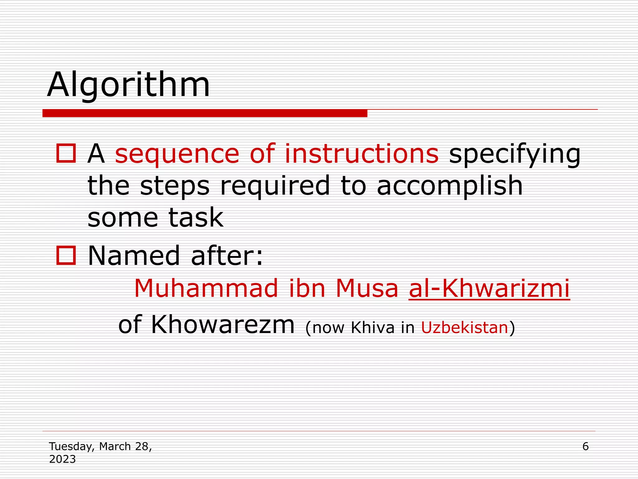 Tuesday, March 28,
2023
6
 A sequence of instructions specifying
the steps required to accomplish
some task
 Named after:
Muhammad ibn Musa al-Khwarizmi
of Khowarezm (now Khiva in Uzbekistan)
Algorithm
 