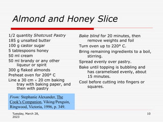 Tuesday, March 28,
2023
10
Almond and Honey Slice
1/2 quantity Shotcrust Pastry
185 g unsalted butter
100 g castor sugar
5 tablespoons honey
50 ml cream
50 ml brandy or any other
liqueur or spirit
300 g flaked almonds
Preheat oven for 200° C
Line a 30 cm  20 cm baking
tray with baking paper, and
then with pastry
Bake blind for 20 minutes, then
remove weights and foil
Turn oven up to 220° C.
Bring remaining ingredients to a boil,
stirring.
Spread evenly over pastry.
Bake until topping is bubbling and
has caramelised evenly, about
15 minutes.
Cool before cutting into fingers or
squares.
From: Stephanie Alexander, The
Cook’s Companion, Viking/Penguin,
Ringwood, Victoria, 1996, p. 349.
 