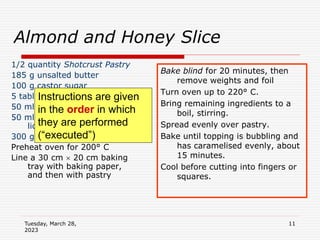 Tuesday, March 28,
2023
11
Almond and Honey Slice
1/2 quantity Shotcrust Pastry
185 g unsalted butter
100 g castor sugar
5 tablespoons honey
50 ml cream
50 ml brandy or any other
liqueur or spirit
300 g flaked almonds
Preheat oven for 200° C
Line a 30 cm  20 cm baking
tray with baking paper,
and then with pastry
Bake blind for 20 minutes, then
remove weights and foil
Turn oven up to 220° C.
Bring remaining ingredients to a
boil, stirring.
Spread evenly over pastry.
Bake until topping is bubbling and
has caramelised evenly, about
15 minutes.
Cool before cutting into fingers or
squares.
Instructions are given
in the order in which
they are performed
(“executed”)
 