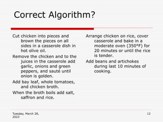 Tuesday, March 28,
2023
12
Correct Algorithm?
Cut chicken into pieces and
brown the pieces on all
sides in a casserole dish in
hot olive oil.
Remove the chicken and to the
juices in the casserole add
garlic, onions and green
peppers, and sauté until
onion is golden.
Add bay leaf, whole tomatoes,
and chicken broth.
When the broth boils add salt,
saffron and rice.
Arrange chicken on rice, cover
casserole and bake in a
moderate oven (350°F) for
20 minutes or until the rice
is tender.
Add beans and artichokes
during last 10 minutes of
cooking.
 