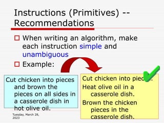 Tuesday, March 28,
2023
23
Instructions (Primitives) --
Recommendations
 When writing an algorithm, make
each instruction simple and
unambiguous
 Example:
Cut chicken into pieces
and brown the
pieces on all sides in
a casserole dish in
hot olive oil.
Cut chicken into pieces.
Heat olive oil in a
casserole dish.
Brown the chicken
pieces in the
casserole dish.
 