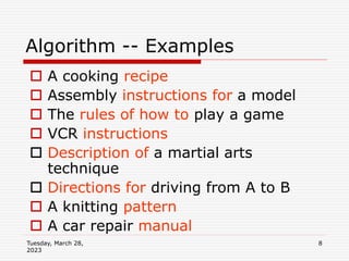 Tuesday, March 28,
2023
8
Algorithm -- Examples
 A cooking recipe
 Assembly instructions for a model
 The rules of how to play a game
 VCR instructions
 Description of a martial arts
technique
 Directions for driving from A to B
 A knitting pattern
 A car repair manual
 