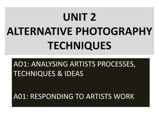 UNIT 2
ALTERNATIVE PHOTOGRAPHY
TECHNIQUES
AO1: ANALYSING ARTISTS PROCESSES,
TECHNIQUES & IDEAS
A01: RESPONDING TO ARTISTS WORK
 