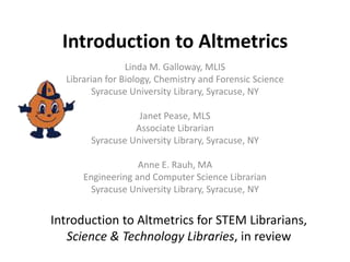Introduction to Altmetrics
Linda M. Galloway, MLIS
Librarian for Biology, Chemistry and Forensic Science
Syracuse University Library, Syracuse, NY
Janet Pease, MLS
Associate Librarian
Syracuse University Library, Syracuse, NY
Anne E. Rauh, MA
Engineering and Computer Science Librarian
Syracuse University Library, Syracuse, NY
Introduction to Altmetrics for STEM Librarians,
Science & Technology Libraries, in review
 