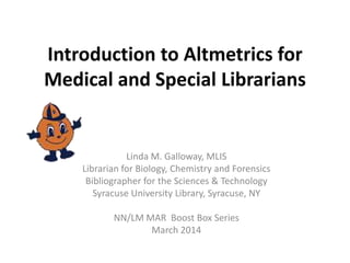 Introduction to Altmetrics for
Medical and Special Librarians
Linda M. Galloway, MLIS
Librarian for Biology, Chemistry and Forensics
Bibliographer for the Sciences & Technology
Syracuse University Library, Syracuse, NY
NN/LM MAR Boost Box Series
March 2014
 