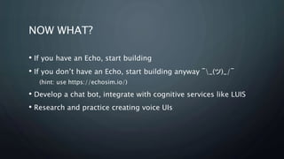 NOW WHAT?
? If you have an Echo, start building
? If you dont have an Echo, start building anyway ?_()_/?
(hint: use https://echosim.io/)
? Develop a chat bot, integrate with cognitive services like LUIS
? Research and practice creating voice UIs
 