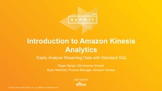 © 2016, Amazon Web Services, Inc. or its Affiliates. All rights reserved.
Roger Barga, GM Amazon Kinesis
Ryan Nienhuis, Product Manager, Amazon Kinesis
08/11/2016
Introduction to Amazon Kinesis
Analytics
Easily Analyze Streaming Data with Standard SQL
 