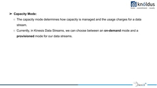 ➢ Capacity Mode:
○ The capacity mode determines how capacity is managed and the usage charges for a data
stream.
○ Currently, in Kinesis Data Streams, we can choose between an on-demand mode and a
provisioned mode for our data streams.
 