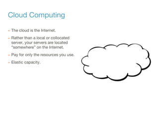 Cloud Computing
– The cloud is the Internet.
– Rather than a local or collocated
server, your servers are located
“somewhere” on the Internet.
– Pay for only the resources you use.
– Elastic capacity.
 