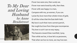 To My Dear
and Loving
Husband
by Anne
Bradstreet
If ever two were one, then surely we.
If ever man were loved by wife, then thee.
If ever wife was happy in a man,
Compare with me, ye women, if you can.
I prize thy love more than whole mines of gold,
Or all the riches that the East doth hold.
My love is such that rivers cannot quench,
Nor ought but love from thee give recompense.
Thy love is such I can no way repay;
The heavens reward thee manifold, I pray.
Then while we live, in love let’s so persevere,
That when we live no more, we may live ever.
 