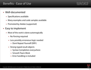 Bene ts - Ease of Use

    Well-documented
         Speci cations available
         Many examples and code samples available
         Promoted by Adobe (supported)

    Easy to implement
         Most of the work is done automagically
              No Parsing required
              Less possibly erroneous logic needed
                Dont Repeat Yourself (DRY)

              Strong-typed result objects
                Syntax Completion everywhere
                Smooth Team-Work
                Error handling is included



                                                                                     ®




Copyright 2008 Adobe Systems Incorporated. All Rights Reserved. Adobe Con dential.
                                                                                     10
 