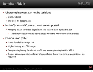 Bene ts - Pitfalls

    Ubercomplex types can not be serialized
         DisplayObject
         and all of it‘s descendants

    Native Types and Custom classes are supported
         Mapping a AMF serialized object back to a custom class is possible, but
              The custom class needs to be instanced when the AMF object is unserialized

    Compression (zlib)
         Lower bandwidth usage, but
         Higher latency and CPU usage
         Compressing binary data is not as eﬃcient as compressing text (i.e. XML)
         Do not use compression on larger chunks of data if near real-time response times are
          required



                                                                                                 ®




Copyright 2008 Adobe Systems Incorporated. All Rights Reserved. Adobe Con dential.
                                                                                                 11
 