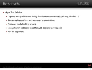 Benchmarks

    Apache JMeter
         Capture AMF packets containing the clients requests rst (tcpdump, Charles, ...)
         JMeter replays packets and measures response times
         Produces nicely looking graphs
         Integration in NetBeans (great for J2EE Backend Developers)
         Not for beginners!




                                                                                            ®




Copyright 2008 Adobe Systems Incorporated. All Rights Reserved. Adobe Con dential.
                                                                                            13
 