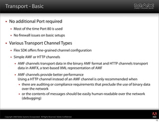 Transport - Basic

    No additional Port required
         Most of the time Port 80 is used
         No rewall issues on basic setups

    Various Transport Channel Types
         Flex SDK oﬀers ne-grained channel con guration
         Simple AMF or HTTP channels
              AMF channels transport data in the binary AMF format and HTTP channels transport
               data in AMFX, a text-based XML representation of AMF
              AMF channels provide better performance
               Using a HTTP channel instead of an AMF channel is only recommended when
                there are auditing or compliance requirements that preclude the use of binary data
                 over the network
                or the contents of messages should be easily human-readable over the network
                 (debugging)


                                                                                                      ®




Copyright 2008 Adobe Systems Incorporated. All Rights Reserved. Adobe Con dential.
                                                                                                      15
 