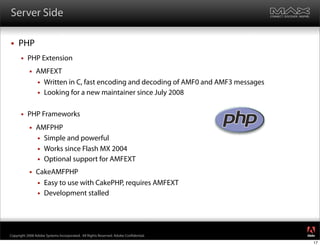 Server Side

    PHP
         PHP Extension
              AMFEXT
                Written in C, fast encoding and decoding of AMF0 and AMF3 messages
                Looking for a new maintainer since July 2008


         PHP Frameworks
              AMFPHP
                Simple and powerful
                Works since Flash MX 2004
                Optional support for AMFEXT

              CakeAMFPHP
                Easy to use with CakePHP, requires AMFEXT
                Development stalled




                                                                                      ®




Copyright 2008 Adobe Systems Incorporated. All Rights Reserved. Adobe Con dential.
                                                                                      17
 