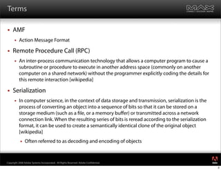 Terms

    AMF
         Action Message Format

    Remote Procedure Call (RPC)
         An inter-process communication technology that allows a computer program to cause a
          subroutine or procedure to execute in another address space (commonly on another
          computer on a shared network) without the programmer explicitly coding the details for
          this remote interaction [wikipedia]

    Serialization
         In computer science, in the context of data storage and transmission, serialization is the
          process of converting an object into a sequence of bits so that it can be stored on a
          storage medium (such as a le, or a memory buﬀer) or transmitted across a network
          connection link. When the resulting series of bits is reread according to the serialization
          format, it can be used to create a semantically identical clone of the original object
          [wikipedia]
              Often referred to as decoding and encoding of objects

                                                                                                        ®




Copyright 2008 Adobe Systems Incorporated. All Rights Reserved. Adobe Con dential.
                                                                                                            2
 