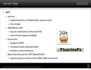 Server Side

    .NET
         amf.net
              Implemented as an HttpHandler, easy to install
              Very simple
         WebORB for .NET
              Easy to install (only on Microsoft IIS)
              Commercial support available
         FluorineFx
              Supports RTMP
              Template based code generator
              Includes a Service Browser
         Blaze Data Services for .NET (BlazeDS.NET)
              Upcoming port, announced on MAX 2008, stay tuned

                                                                                     ®




Copyright 2008 Adobe Systems Incorporated. All Rights Reserved. Adobe Con dential.
                                                                                     20
 