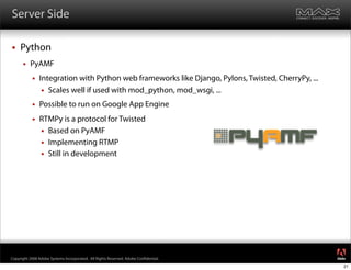 Server Side

    Python
         PyAMF
              Integration with Python web frameworks like Django, Pylons, Twisted, CherryPy, ...
                 Scales well if used with mod_python, mod_wsgi, ...

              Possible to run on Google App Engine
              RTMPy is a protocol for Twisted
                Based on PyAMF
                Implementing RTMP
                Still in development




                                                                                                    ®




Copyright 2008 Adobe Systems Incorporated. All Rights Reserved. Adobe Con dential.
                                                                                                    21
 