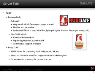 Server Side

    Ruby
         Ruby on Rails
              RubyAMF
                Very easy for Rails Developers to get started
                Flexible and extensible
                Scales well if Rails is used with Thin, lighttpd, nginx, Phusion Passenger (mod_rails), ...

              WebORB for Rails
                Based on Ruby on Rails
                Tight integration of ActiveRecord
                Commercial support available

         RubyIZUMI
              RTMP Server for streaming Flash video/audio (H.264)
              Based on EventMachine (fast single-threaded socket engine)
              Experimental - not ready for production use


                                                                                                               ®




Copyright 2008 Adobe Systems Incorporated. All Rights Reserved. Adobe Con dential.
                                                                                                               22
 