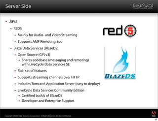 Server Side

    Java
         RED5
              Mainly for Audio- and Video Streaming
              Supports AMF Remoting, too
         Blaze Data Services (BlazeDS)
              Open Source (GPLv3)
                Shares codebase (messaging and remoting)
                 with LiveCycle Data Services SE
              Rich set of features
              Supports streaming channels over HTTP
              Includes Tomcat 6 Application Server (easy to deploy)
              LiveCycle Data Services Community Edition
                Certi ed builds of BlazeDS
                Developer and Enterprise Support


                                                                                     ®




Copyright 2008 Adobe Systems Incorporated. All Rights Reserved. Adobe Con dential.
                                                                                     23
 