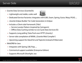 Server Side

         Granite Data Services (GraniteDS)
              Lightweight and stable, scales well
              Dedicated Service Factories: integrates with EJB3, Seam, Spring, Guice, Warp, POJO, ...
              ‚Granite Eclipse Builder‘ for Code Generation in Eclipse
              Includes a Client-side framework (‚Tide‘)
                 Service Locator Pattern (inspired by Cairngorm)
                 Oﬄine Data Caching (similar to Live Cycle Data Services ES)

              Supports ‚Long polling‘ Data Push over HTTP (‚Gravity‘)
              Server-side compilation of MXML (‚Granite Web Compiler‘)
              Upcoming support for GlassFish and TopLink (instead of Hibernate)
         WebORB for Java
              Integrates with Spring, EJB, Pojo, ...
              Commerical support available (Enterprise Edition)
              Supports Microsoft Silverlight, too

                                                                                                         ®




Copyright 2008 Adobe Systems Incorporated. All Rights Reserved. Adobe Con dential.
                                                                                                         24
 