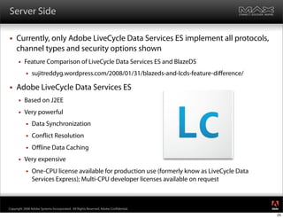 Server Side

    Currently, only Adobe LiveCycle Data Services ES implement all protocols,
     channel types and security options shown
         Feature Comparison of LiveCycle Data Services ES and BlazeDS
              sujitreddyg.wordpress.com/2008/01/31/blazeds-and-lcds-feature-diﬀerence/

    Adobe LiveCycle Data Services ES
         Based on J2EE
         Very powerful
              Data Synchronization
              Con ict Resolution
              Oﬄine Data Caching
         Very expensive
              One-CPU license available for production use (formerly know as LiveCycle Data
               Services Express); Multi-CPU developer licenses available on request


                                                                                               ®




Copyright 2008 Adobe Systems Incorporated. All Rights Reserved. Adobe Con dential.
                                                                                               25
 