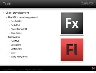 Tools

    Client Development
         Flex SDK is everything you need
              Flex Builder
              Flash CS4
              Power asher FDT
              Your choice!
         Frameworks
              PureMVC
              Cairngorm
              Guttershark
              Mate
              Many, many more



                                                                                     ®




Copyright 2008 Adobe Systems Incorporated. All Rights Reserved. Adobe Con dential.
                                                                                     26
 