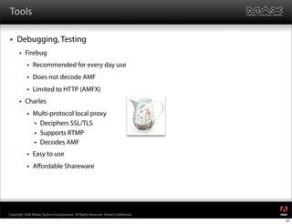 Tools

    Debugging, Testing
         Firebug
              Recommended for every day use
              Does not decode AMF
              Limited to HTTP (AMFX)
         Charles
              Multi-protocol local proxy
                Deciphers SSL/TLS
                Supports RTMP
                Decodes AMF

              Easy to use
              Aﬀordable Shareware




                                                                                     ®




Copyright 2008 Adobe Systems Incorporated. All Rights Reserved. Adobe Con dential.
                                                                                     27
 