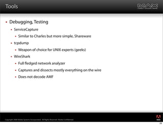 Tools

    Debugging, Testing
         ServiceCapture
              Similar to Charles but more simple, Shareware
         tcpdump
              Weapon of choice for UNIX experts (geeks)
         WireShark
              Full edged network analyzer
              Captures and dissects mostly everything on the wire
              Does not decode AMF




                                                                                     ®




Copyright 2008 Adobe Systems Incorporated. All Rights Reserved. Adobe Con dential.
                                                                                     28
 