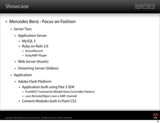 Showcase

    Mercedes Benz - Focus on Fashion
         Server Tiers
              Application Server
                MySQL 5
                Ruby on Rails 2.0
                      ActiveRecord
                      RubyAMF Plugin

              Web Server (Assets)
              Streaming Server (Videos)
         Application
              Adobe Flash Platform
                Application built using Flex 3 SDK
                      PureMVC Framework (Model-View-Controller Pattern)
                      uses RemoteObject over a AMF channel

                   Content Modules built in Flash CS3


                                                                                     ®




Copyright 2008 Adobe Systems Incorporated. All Rights Reserved. Adobe Con dential.
                                                                                     29
 