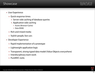 Showcase

         User Experience
              Quick response times
                Server-side caching of database queries
                Application-side caching
                      Assets (Browser-Cache)
                      Data (RAM)

              Rich and mixed media
              Stylish people, fast cars
         Developer Experience
              Rapid implementation of a prototype
              Lightweight application logic
              Transparent, strong-typed data model (Value Objects everywhere)
              Interdisciplinary team-work
              PureMVC rocks


                                                                                     ®




Copyright 2008 Adobe Systems Incorporated. All Rights Reserved. Adobe Con dential.
                                                                                     32
 